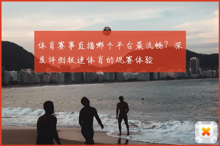 体育赛事直播哪个平台最流畅？深度评测极速体育的观赛体验