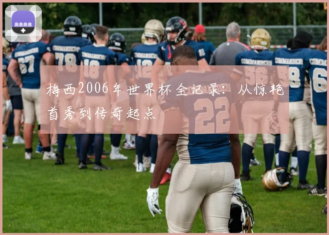 梅西2006年世界杯全记录:从惊艳首秀到传奇起点