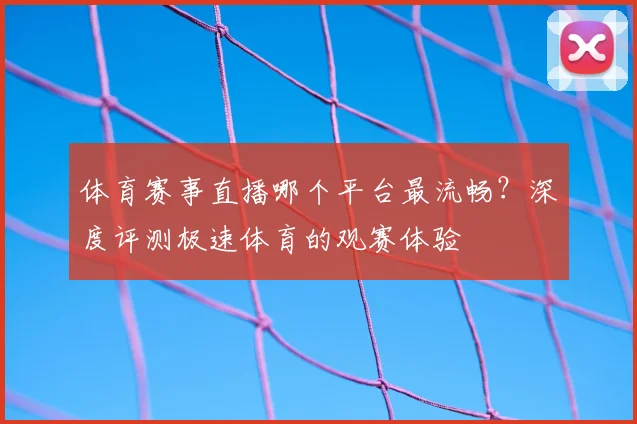 体育赛事直播哪个平台最流畅?深度评测极速体育的观赛体验