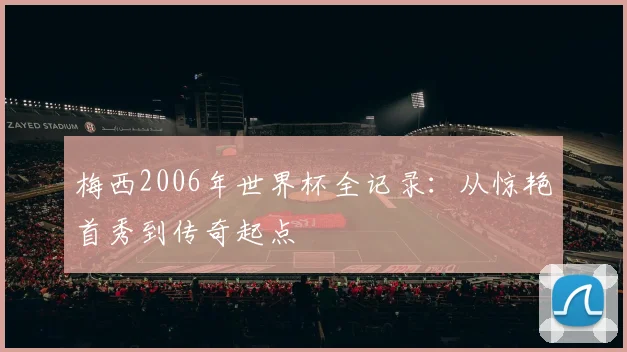 梅西2006年世界杯全记录：从惊艳首秀到传奇起点